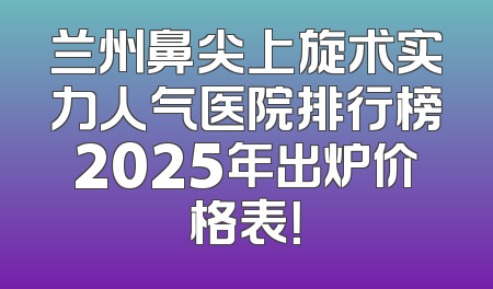 兰州鼻尖上旋术实力人气医院排行榜2025年出炉价格表！