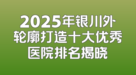2025年银川外轮廓打造十大优秀医院排名揭晓