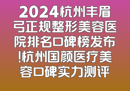 2024杭州丰眉弓正规整形美容医院排名口碑榜发布！杭州国颜医疗美容口碑实力测评