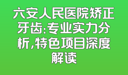六安人民医院矫正牙齿：专业实力分析，特色项目深度解读