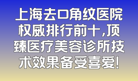 上海去口角纹医院权威排行前十，顶臻医疗美容诊所技术效果备受喜爱！