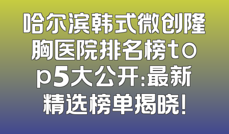 哈尔滨韩式微创隆胸医院排名榜top5大公开：最新精选榜单揭晓！