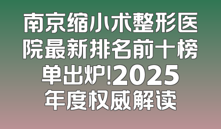 南京缩小术整形医院最新排名前十榜单出炉！2025年度权威解读