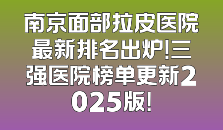 南京面部拉皮医院最新排名出炉！三强医院榜单更新2025版！