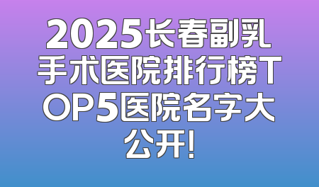 2025长春副乳手术医院排行榜TOP5医院名字大公开！