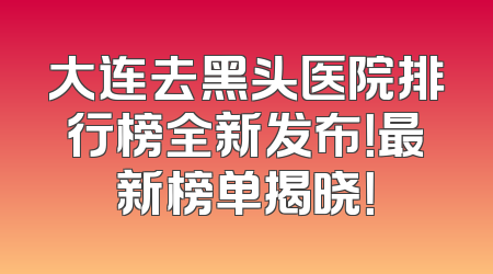 大连去黑头医院排行榜全新发布！最新榜单揭晓！