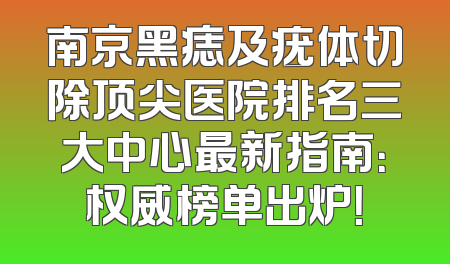 南京黑痣及疣体切除顶尖医院排名三大中心最新指南：权威榜单出炉！
