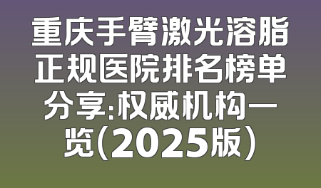 重庆手臂激光溶脂正规医院排名榜单分享：权威机构一览（2025版）