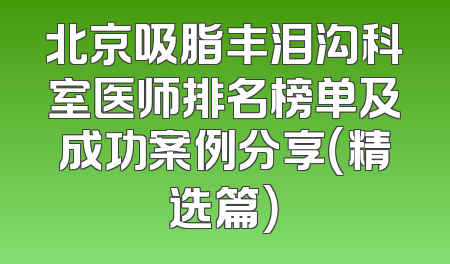 北京吸脂丰泪沟科室医师排名榜单及成功案例分享（精选篇）