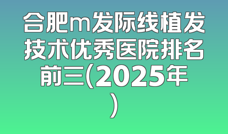 合肥m发际线植发技术优秀医院排名前三（2025年）