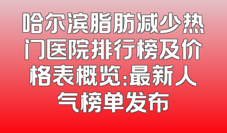 哈尔滨脂肪减少热门医院排行榜及价格表概览：最新人气榜单发布