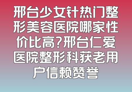 邢台少女针热门整形美容医院哪家性价比高？邢台仁爱医院整形科获老用户信赖赞誉