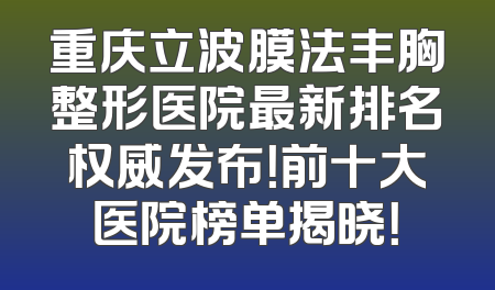 重庆立波膜法丰胸整形医院最新排名权威发布！前十大医院榜单揭晓！