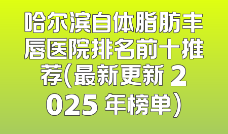 哈尔滨自体脂肪丰唇医院排名前十推荐（最新更新 2025 年榜单）
