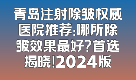 青岛注射除皱权威医院推荐：哪所除皱效果最好？首选揭晓！2024版