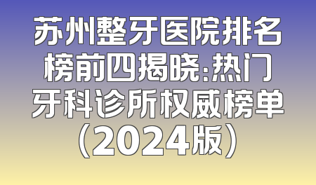 苏州整牙医院排名榜前四揭晓：热门牙科诊所权威榜单（2024版）