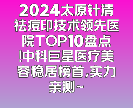 2024太原针清祛痘印技术领先医院TOP10盘点！中科巨星医疗美容稳居榜首，实力亲测~