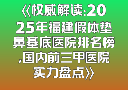 《权威解读：2025年福建假体垫鼻基底医院排名榜，国内前三甲医院实力盘点》