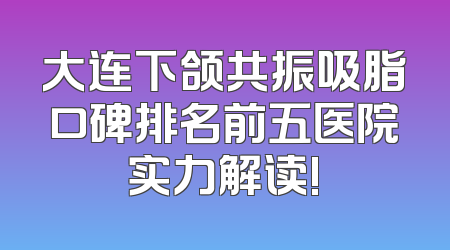大连下颌共振吸脂口碑排名前五医院实力解读!