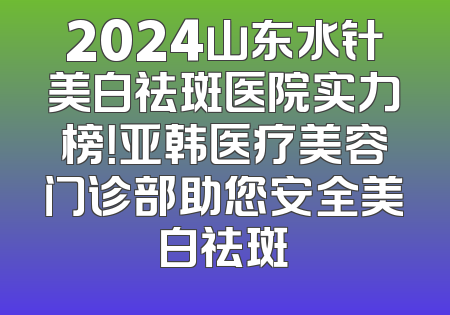 2024山东水针美白祛斑医院实力榜！亚韩医疗美容门诊部助您安全美白祛斑