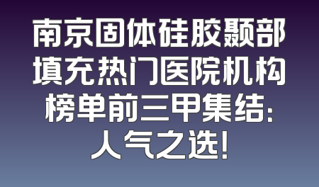 南京固体硅胶颞部填充热门医院机构榜单前三甲集结：人气之选！