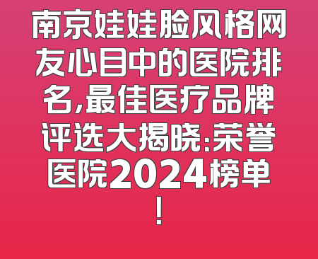 南京娃娃脸风格网友心目中的医院排名，最佳医疗品牌评选大揭晓：荣誉医院2024榜单！