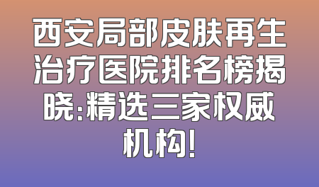 西安局部皮肤再生治疗医院排名榜揭晓：精选三家权威机构！