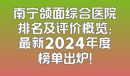 南宁颌面综合医院排名及评价概览：最新2024年度榜单出炉！