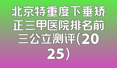 北京特重度下垂矫正三甲医院排名前三公立测评（2025）