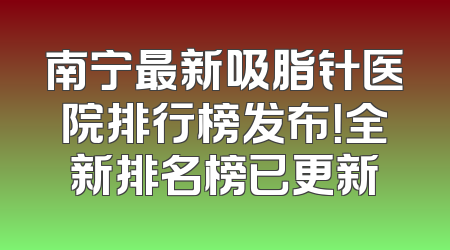 南宁最新吸脂针医院排行榜发布！全新排名榜已更新