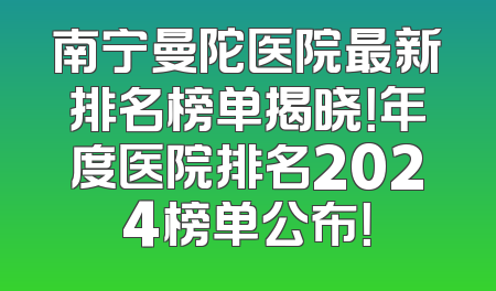南宁曼陀医院最新排名榜单揭晓！年度医院排名2024榜单公布！