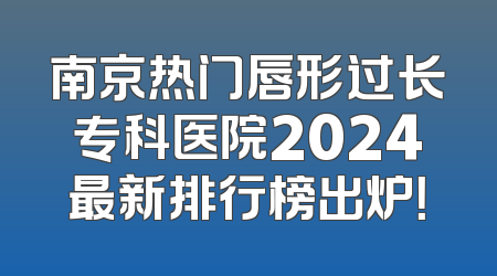 南京热门唇形过长专科医院2024最新排行榜出炉！