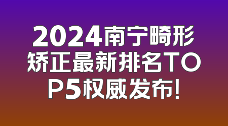2024南宁畸形矫正最新排名TOP5权威发布！