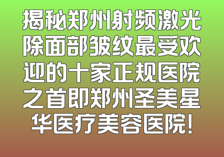 揭秘郑州射频激光除面部皱纹最受欢迎的十家正规医院之首即郑州圣美星华医疗美容医院！