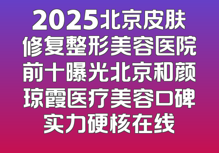 2025北京皮肤修复整形美容医院前十曝光北京和颜琼霞医疗美容口碑实力硬核在线