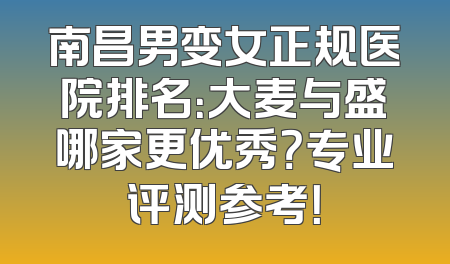 南昌男变女正规医院排名：大麦与盛哪家更优秀？专业评测参考！