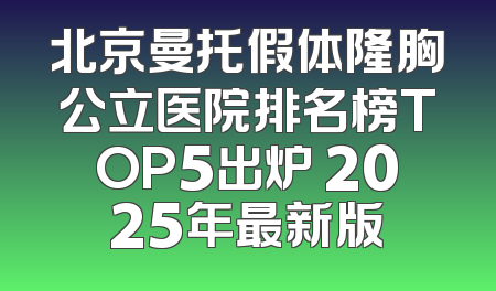北京曼托假体隆胸公立医院排名榜TOP5出炉 2025年最新版