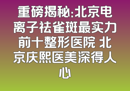 重磅揭秘：北京电离子祛雀斑最实力前十整形医院 北京庆熙医美深得人心