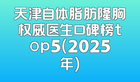 天津自体脂肪隆胸权威医生口碑榜top5（2025年）