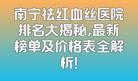 南宁祛红血丝医院排名大揭秘，最新榜单及价格表全解析！