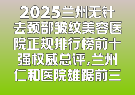 2025兰州无针去颈部皱纹美容医院正规排行榜前十强权威总评，兰州仁和医院雄踞前三
