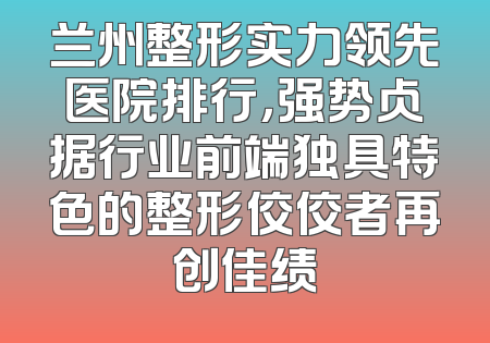 兰州整形实力领先医院排行，强势占据行业前端独具特色的整形佼佼者再创佳绩