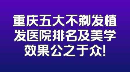 重庆五大不剃发植发医院排名及美学效果公之于众！