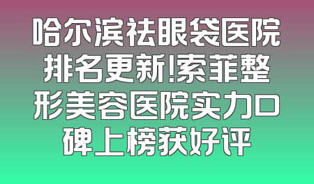 哈尔滨祛眼袋医院排名更新！索菲整形美容医院实力口碑上榜获好评