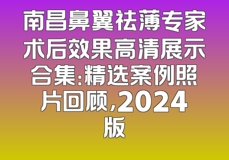 南昌鼻翼祛薄专家术后效果高清展示合集：精选案例照片回顾，2024版