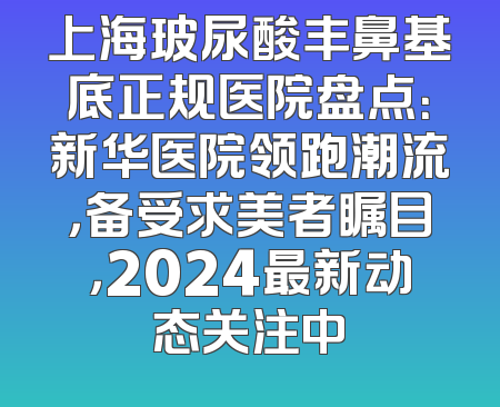 上海玻尿酸丰鼻基底正规医院盘点：新华医院领跑潮流，备受求美者瞩目，2024最新动态关注中