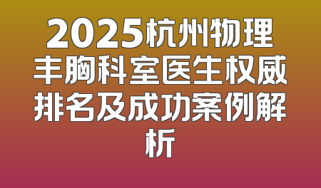2025杭州物理丰胸科室医生权威排名及成功案例解析