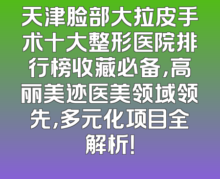 天津脸部大拉皮手术十大整形医院排行榜收藏必备，高丽美迹医美领域领先，多元化项目全解析！