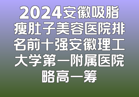 2024安徽吸脂瘦肚子美容医院排名前十强安徽理工大学第一附属医院略高一筹