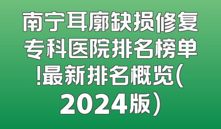 南宁耳廓缺损修复专科医院排名榜单！最新排名概览（2024版）